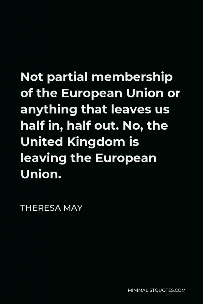 Theresa May Quote - Not partial membership of the European Union or anything that leaves us half in, half out. No, the United Kingdom is leaving the European Union.
