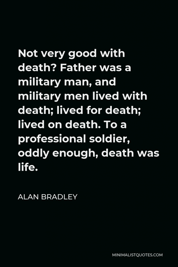 Alan Bradley Quote - Not very good with death? Father was a military man, and military men lived with death; lived for death; lived on death. To a professional soldier, oddly enough, death was life.