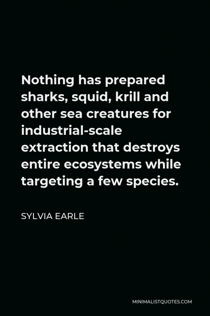 Sylvia Earle Quote - Nothing has prepared sharks, squid, krill and other sea creatures for industrial-scale extraction that destroys entire ecosystems while targeting a few species.