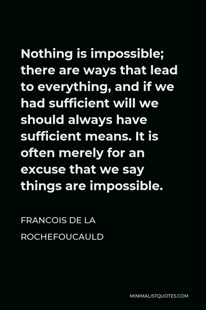 Francois de La Rochefoucauld Quote - Nothing is impossible; there are ways that lead to everything, and if we had sufficient will we should always have sufficient means. It is often merely for an excuse that we say things are impossible.