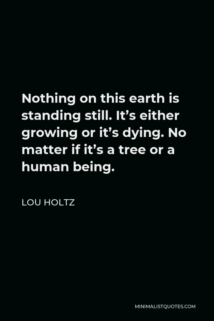 Lou Holtz Quote - Nothing on this earth is standing still. It’s either growing or it’s dying. No matter if it’s a tree or a human being.