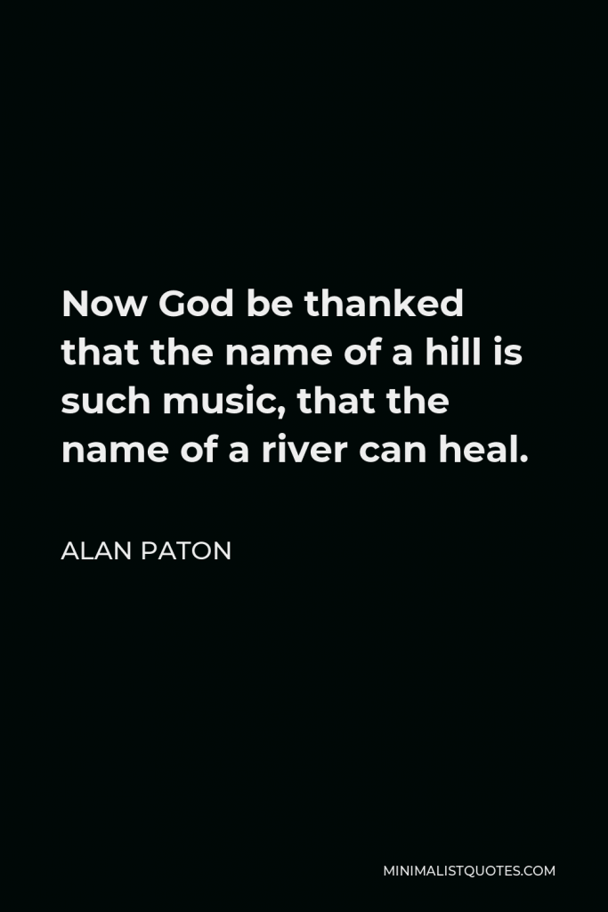 Alan Paton Quote - Now God be thanked that the name of a hill is such music, that the name of a river can heal.