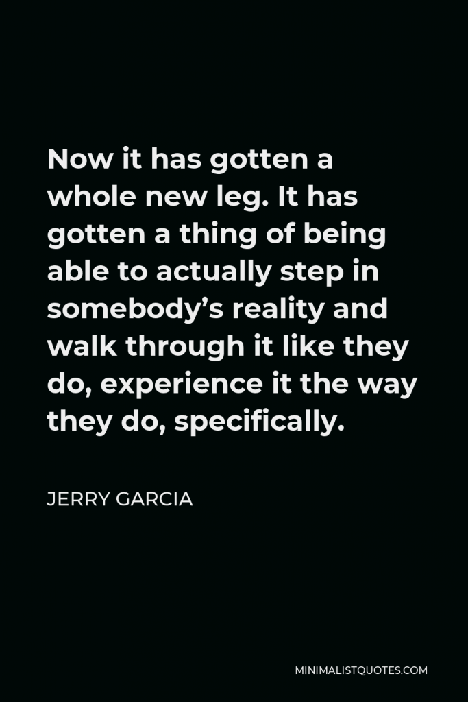 Jerry Garcia Quote - Now it has gotten a whole new leg. It has gotten a thing of being able to actually step in somebody’s reality and walk through it like they do, experience it the way they do, specifically.