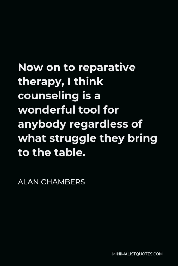 Alan Chambers Quote - Now on to reparative therapy, I think counseling is a wonderful tool for anybody regardless of what struggle they bring to the table.