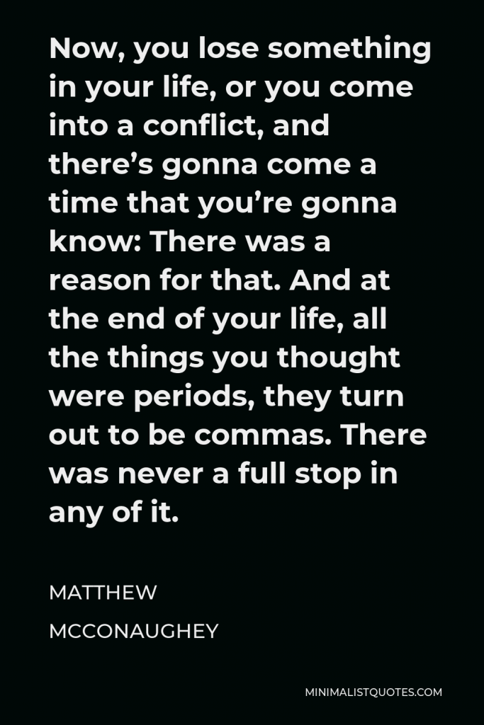 Matthew McConaughey Quote - Now, you lose something in your life, or you come into a conflict, and there’s gonna come a time that you’re gonna know: There was a reason for that. And at the end of your life, all the things you thought were periods, they turn out to be commas. There was never a full stop in any of it.