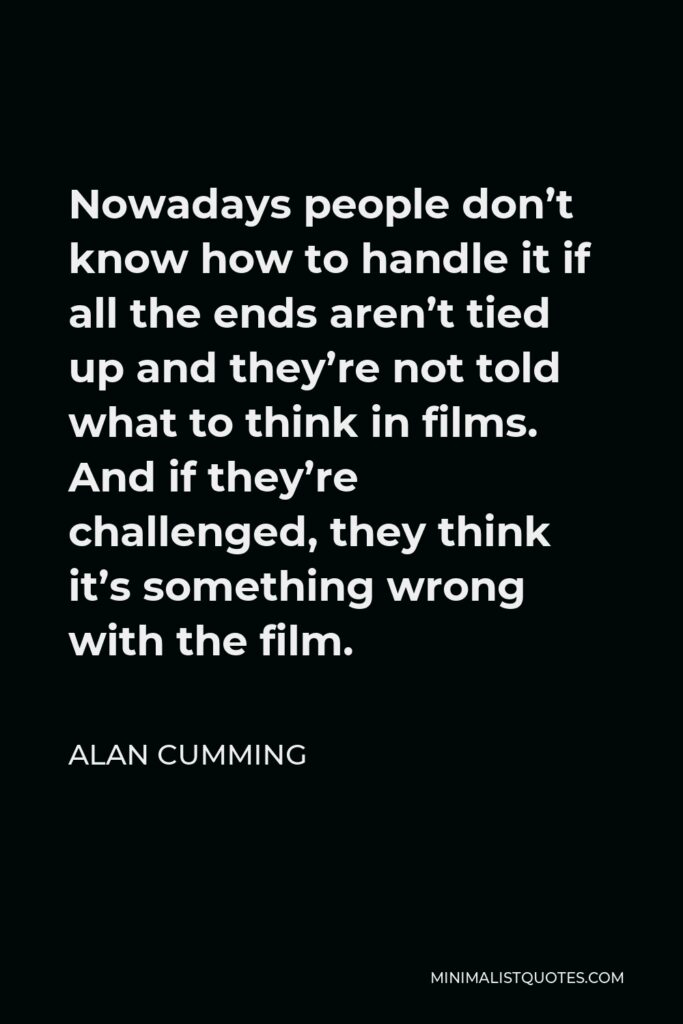 Alan Cumming Quote - Nowadays people don’t know how to handle it if all the ends aren’t tied up and they’re not told what to think in films. And if they’re challenged, they think it’s something wrong with the film.