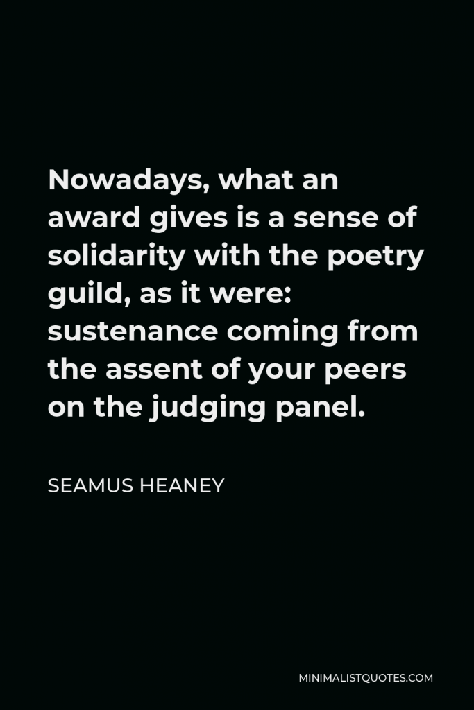 Seamus Heaney Quote - Nowadays, what an award gives is a sense of solidarity with the poetry guild, as it were: sustenance coming from the assent of your peers on the judging panel.