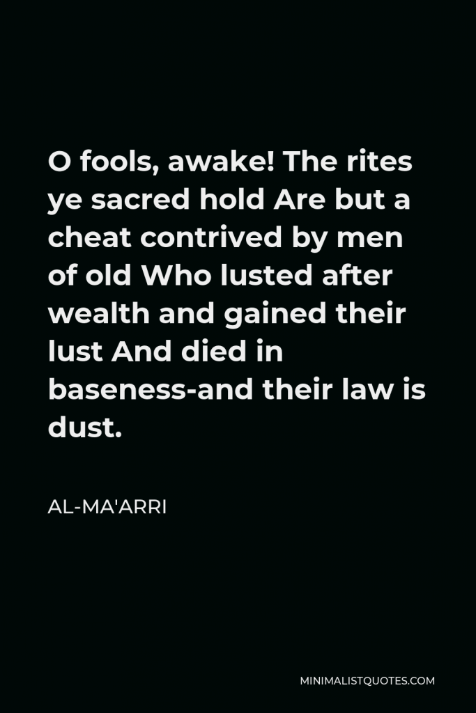 Al-Ma'arri Quote - O fools, awake! The rites ye sacred hold Are but a cheat contrived by men of old Who lusted after wealth and gained their lust And died in baseness-and their law is dust.