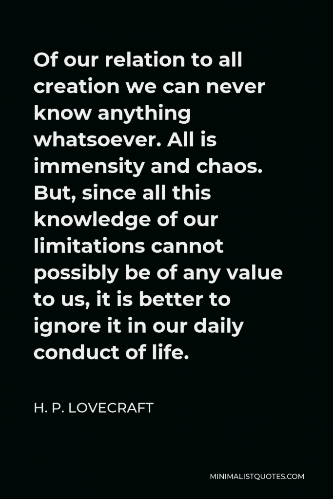 H. P. Lovecraft Quote - Of our relation to all creation we can never know anything whatsoever. All is immensity and chaos. But, since all this knowledge of our limitations cannot possibly be of any value to us, it is better to ignore it in our daily conduct of life.