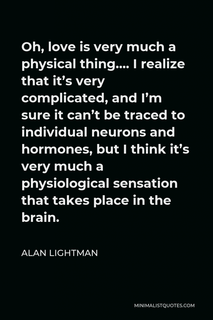 Alan Lightman Quote - Oh, love is very much a physical thing…. I realize that it’s very complicated, and I’m sure it can’t be traced to individual neurons and hormones, but I think it’s very much a physiological sensation that takes place in the brain.