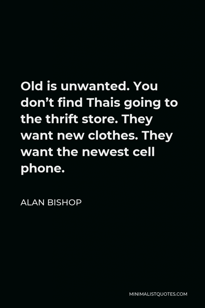 Alan Bishop Quote - Old is unwanted. You don’t find Thais going to the thrift store. They want new clothes. They want the newest cell phone.
