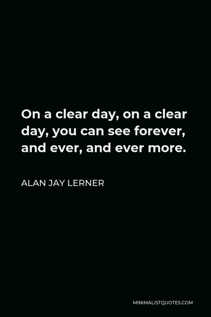 Alan Jay Lerner Quote - On a clear day, on a clear day, you can see forever, and ever, and ever more.