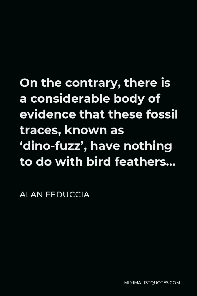 Alan Feduccia Quote - On the contrary, there is a considerable body of evidence that these fossil traces, known as ‘dino-fuzz’, have nothing to do with bird feathers…