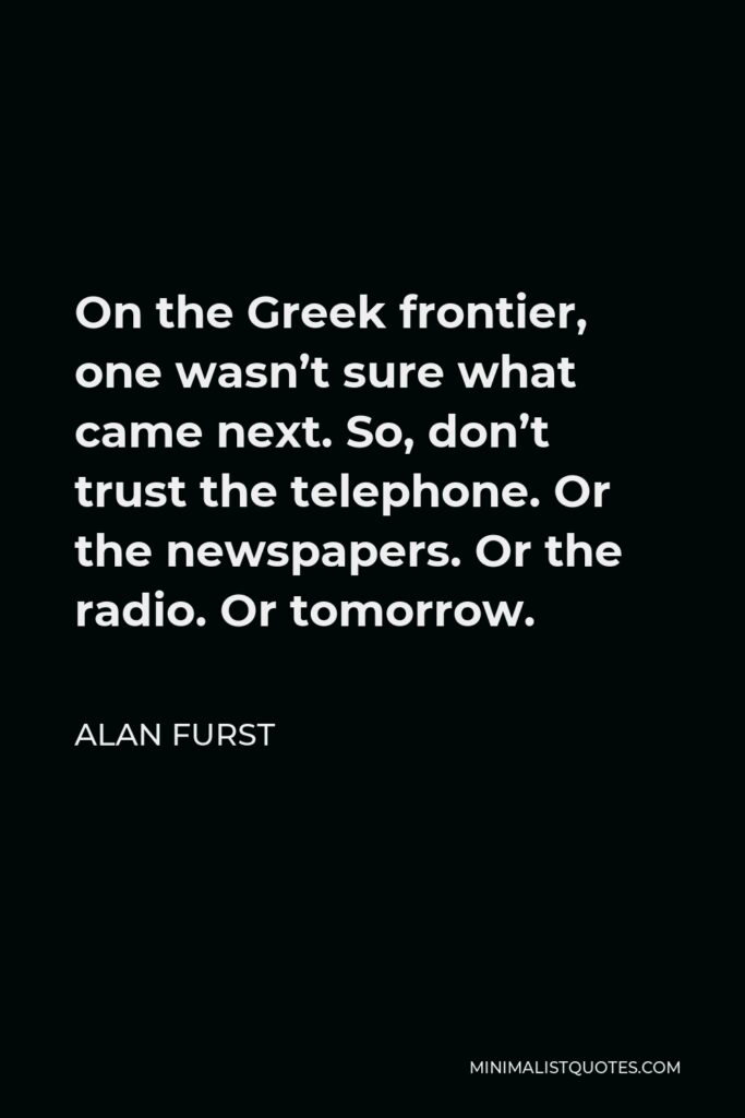 Alan Furst Quote - On the Greek frontier, one wasn’t sure what came next. So, don’t trust the telephone. Or the newspapers. Or the radio. Or tomorrow.