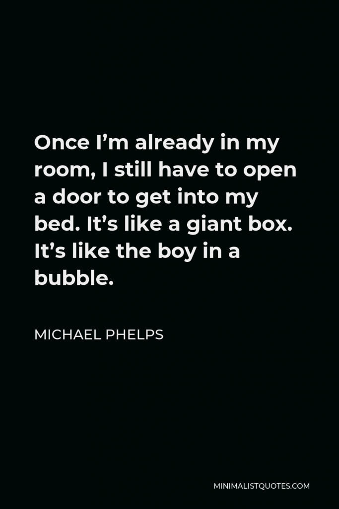 Michael Phelps Quote - Once I’m already in my room, I still have to open a door to get into my bed. It’s like a giant box. It’s like the boy in a bubble.