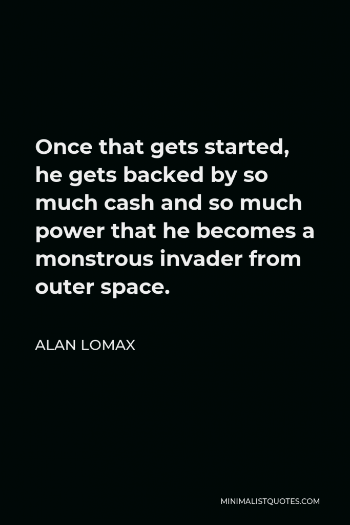 Alan Lomax Quote - Once that gets started, he gets backed by so much cash and so much power that he becomes a monstrous invader from outer space.