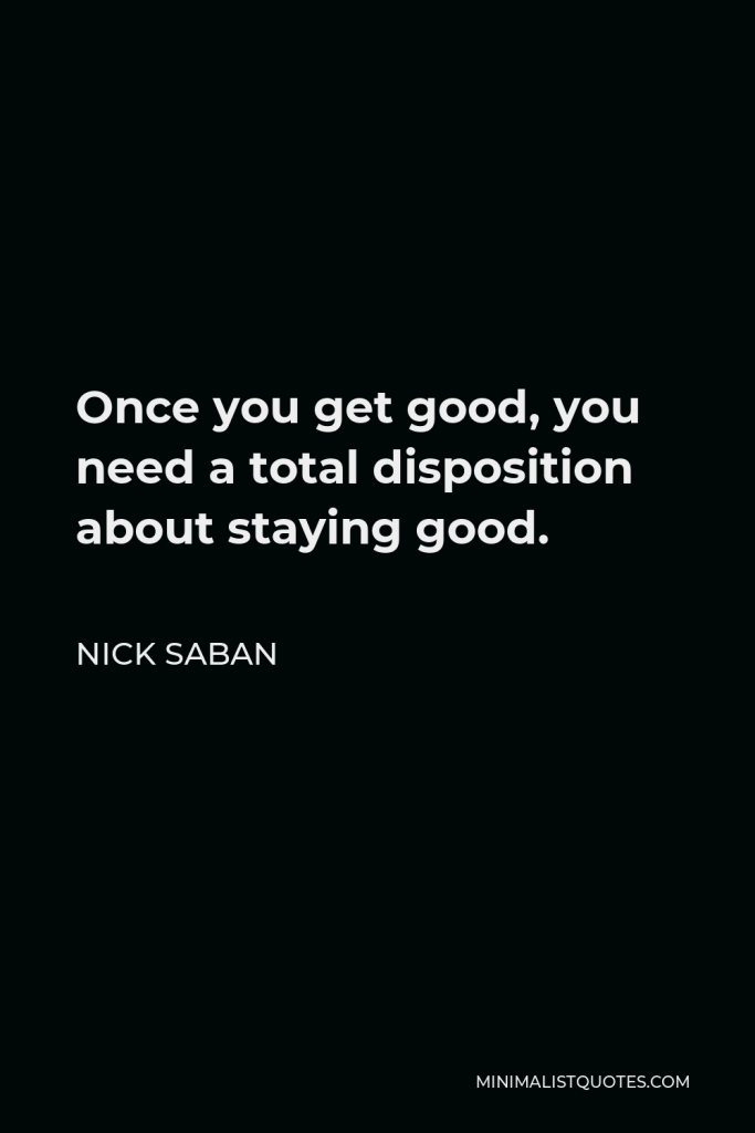 Nick Saban Quote - Once you get good, you need a total disposition about staying good.