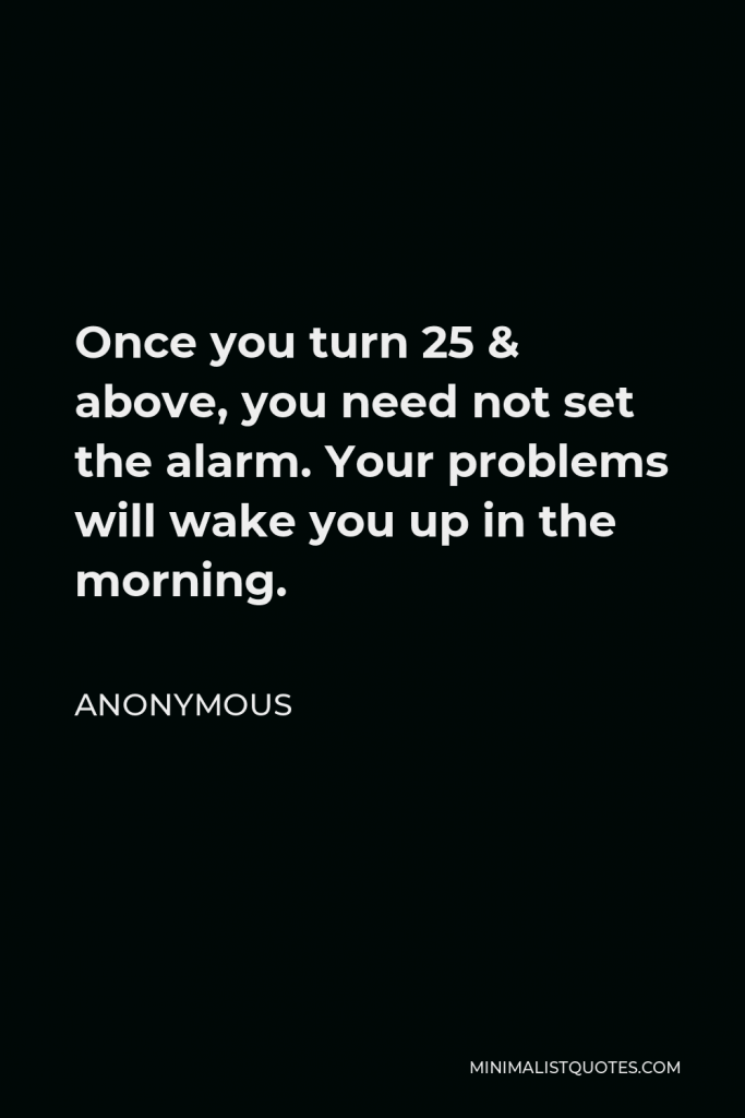 Anonymous Quote - Once you turn 25 & above, you need not set the alarm. Your problems will wake you up in the morning.