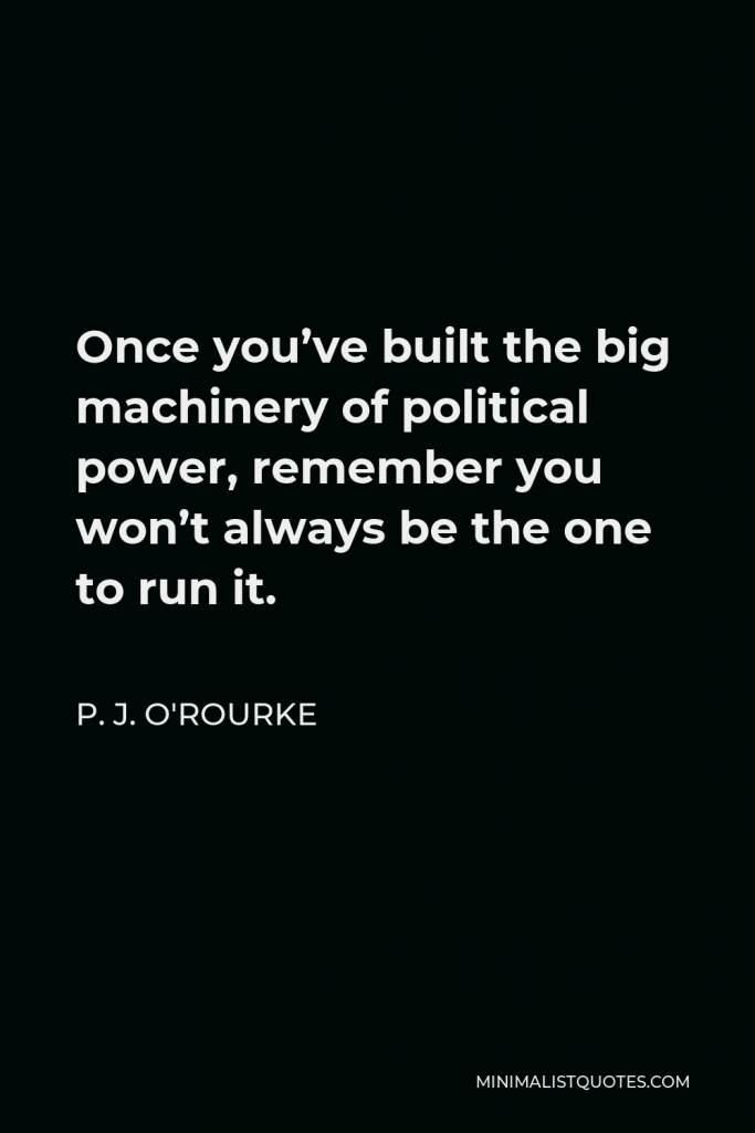 P. J. O'Rourke Quote - Once you’ve built the big machinery of political power, remember you won’t always be the one to run it.