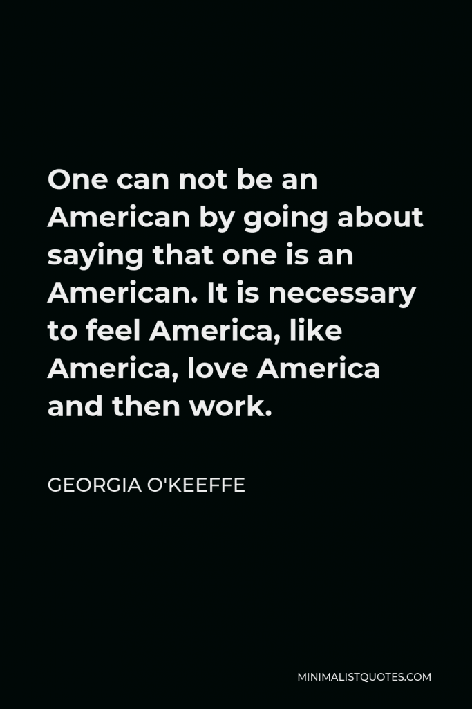 Georgia O'Keeffe Quote - One can not be an American by going about saying that one is an American. It is necessary to feel America, like America, love America and then work.