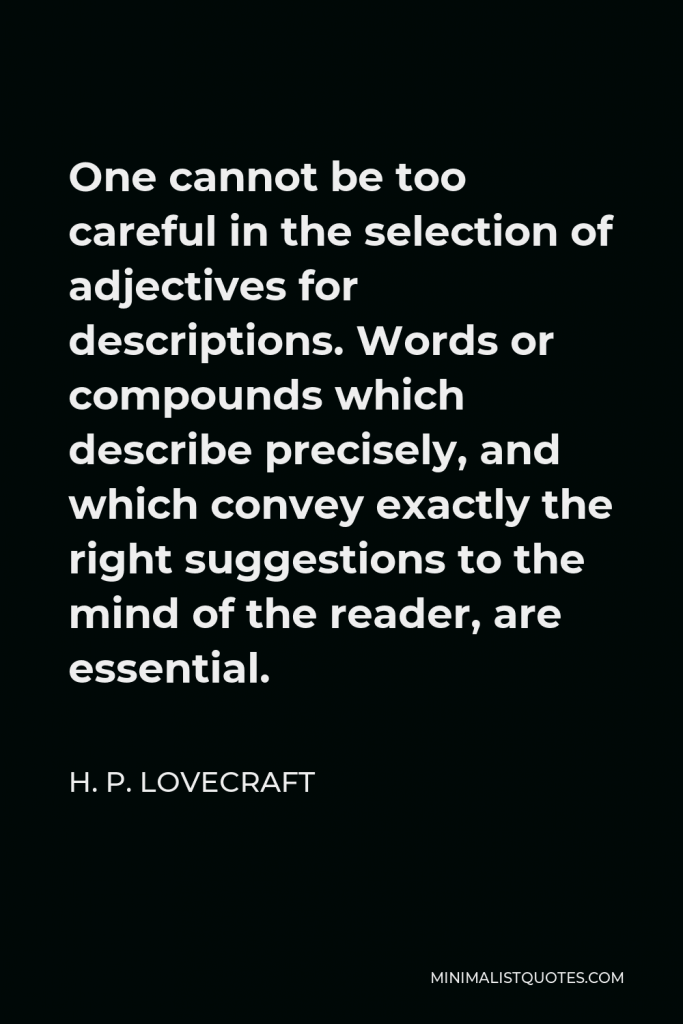 H. P. Lovecraft Quote - One cannot be too careful in the selection of adjectives for descriptions. Words or compounds which describe precisely, and which convey exactly the right suggestions to the mind of the reader, are essential.