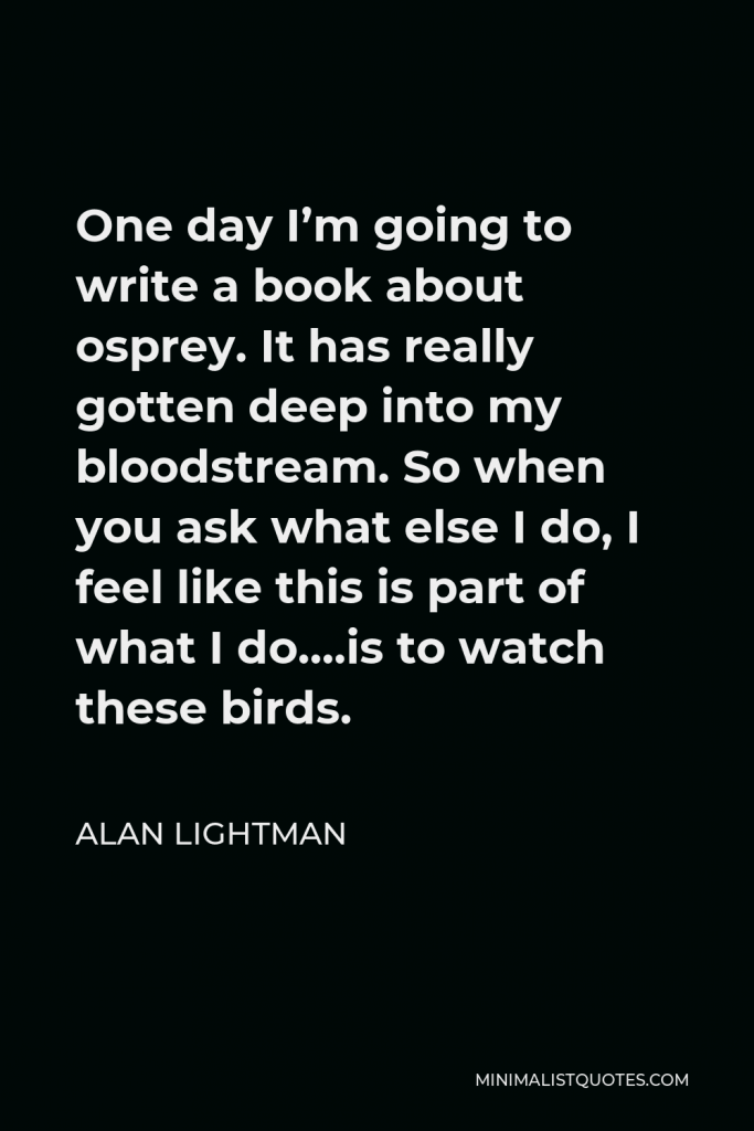Alan Lightman Quote - One day I’m going to write a book about osprey. It has really gotten deep into my bloodstream. So when you ask what else I do, I feel like this is part of what I do….is to watch these birds.