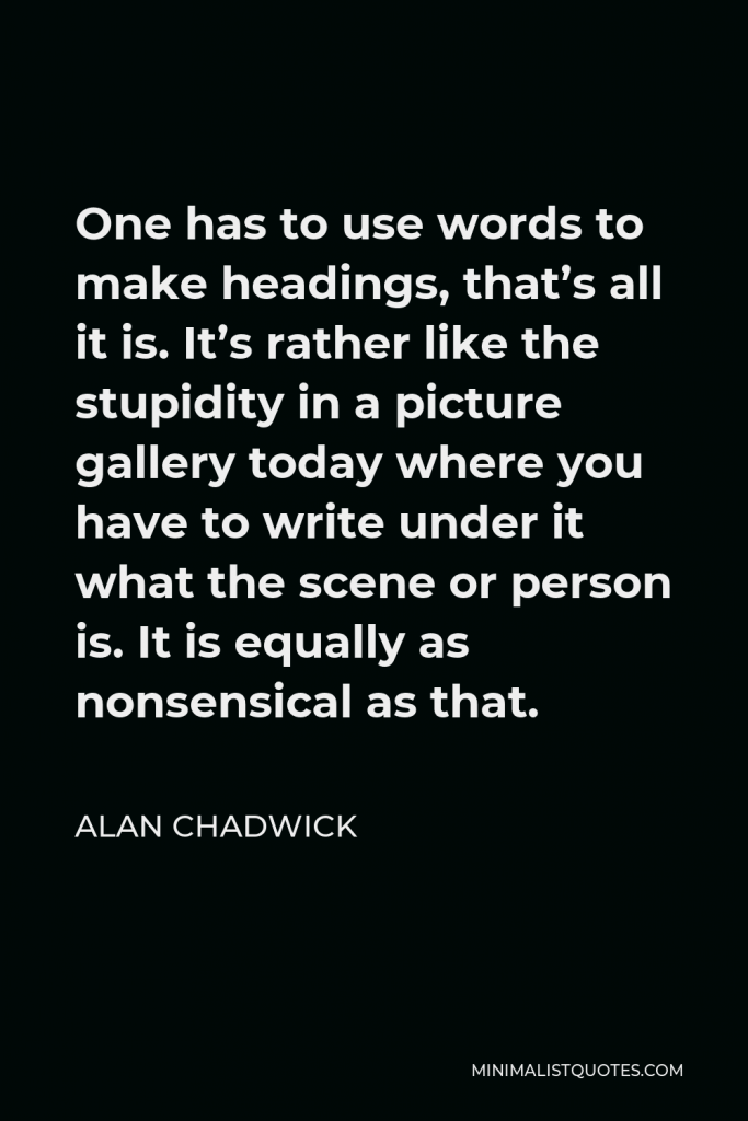 Alan Chadwick Quote - One has to use words to make headings, that’s all it is. It’s rather like the stupidity in a picture gallery today where you have to write under it what the scene or person is. It is equally as nonsensical as that.