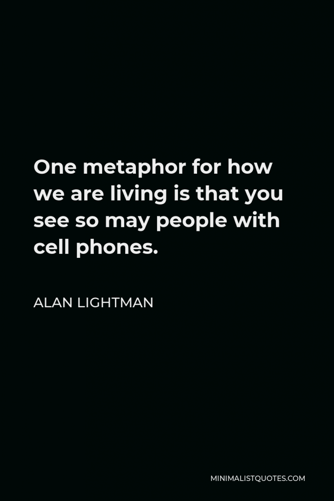 Alan Lightman Quote - One metaphor for how we are living is that you see so may people with cell phones.