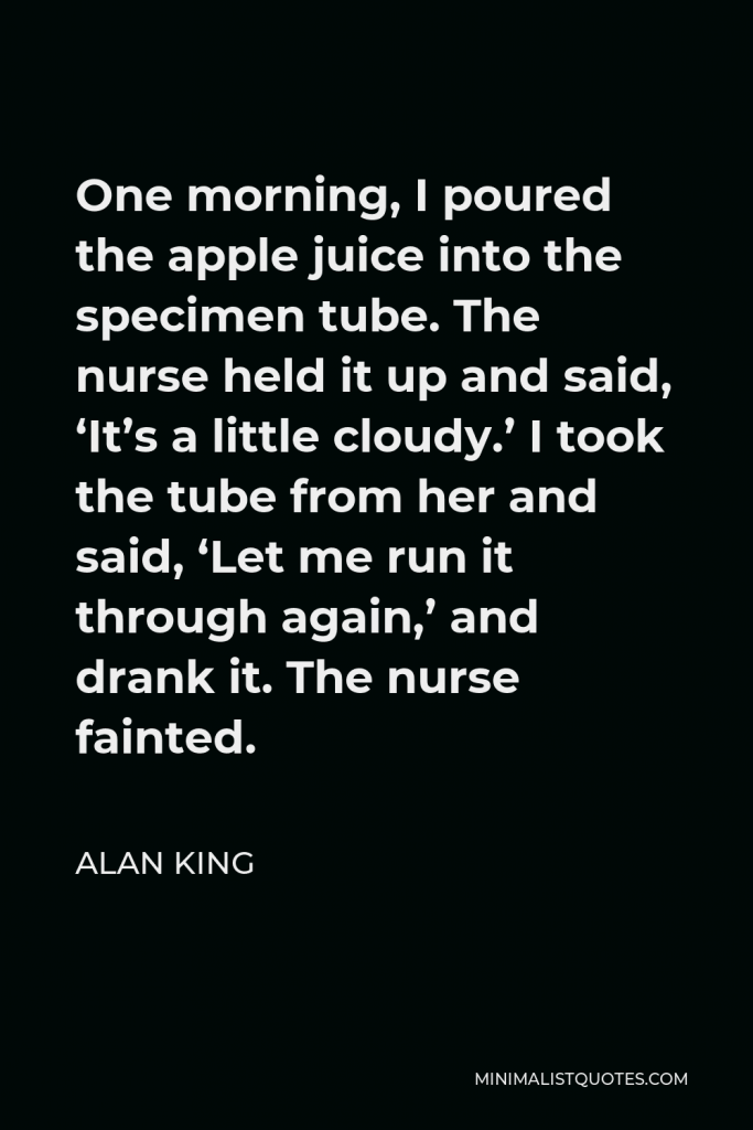 Alan King Quote - One morning, I poured the apple juice into the specimen tube. The nurse held it up and said, ‘It’s a little cloudy.’ I took the tube from her and said, ‘Let me run it through again,’ and drank it. The nurse fainted.