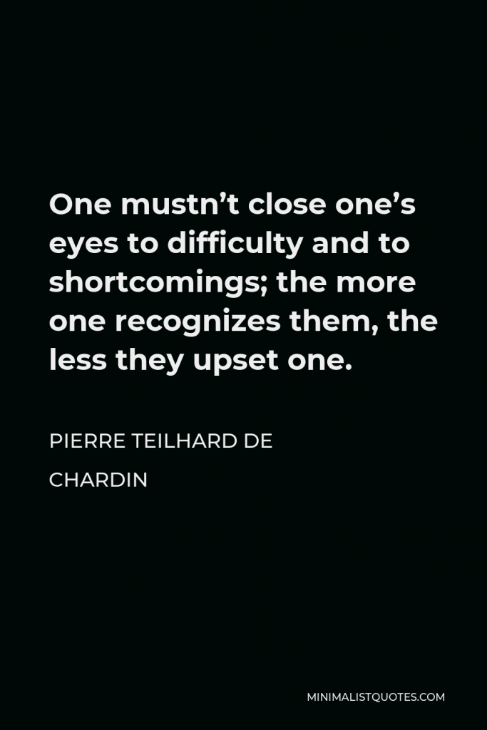 Pierre Teilhard de Chardin Quote - One mustn’t close one’s eyes to difficulty and to shortcomings; the more one recognizes them, the less they upset one.