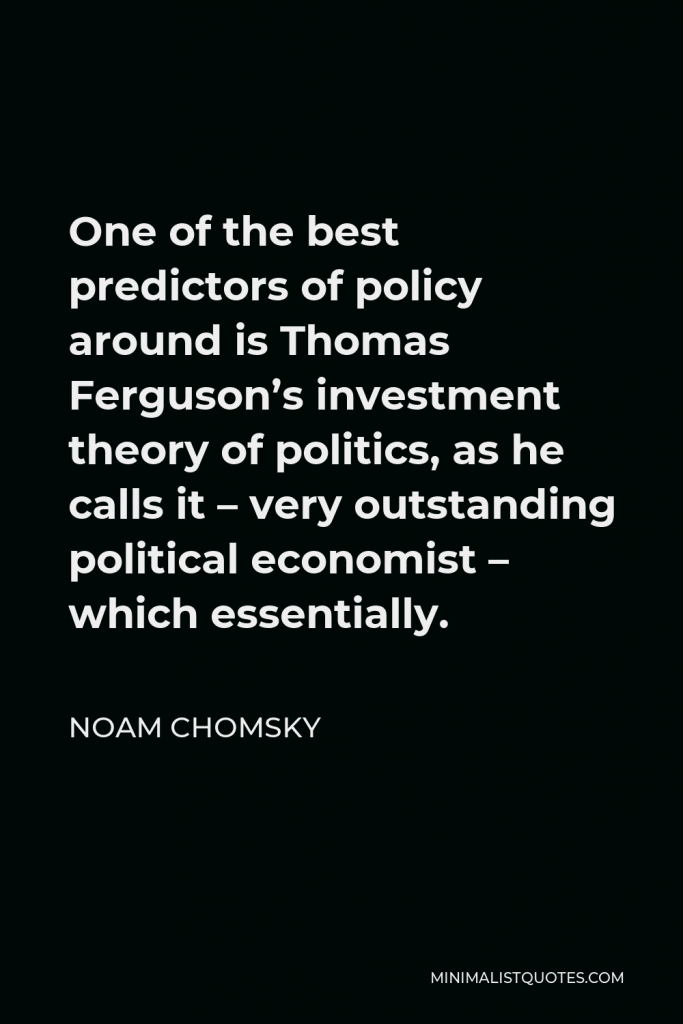 Noam Chomsky Quote - One of the best predictors of policy around is Thomas Ferguson’s investment theory of politics, as he calls it – very outstanding political economist – which essentially.