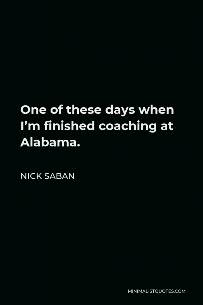 Nick Saban Quote - One of these days when I’m finished coaching at Alabama.