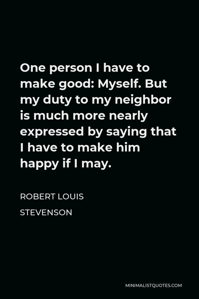 Robert Louis Stevenson Quote - One person I have to make good: Myself. But my duty to my neighbor is much more nearly expressed by saying that I have to make him happy if I may.