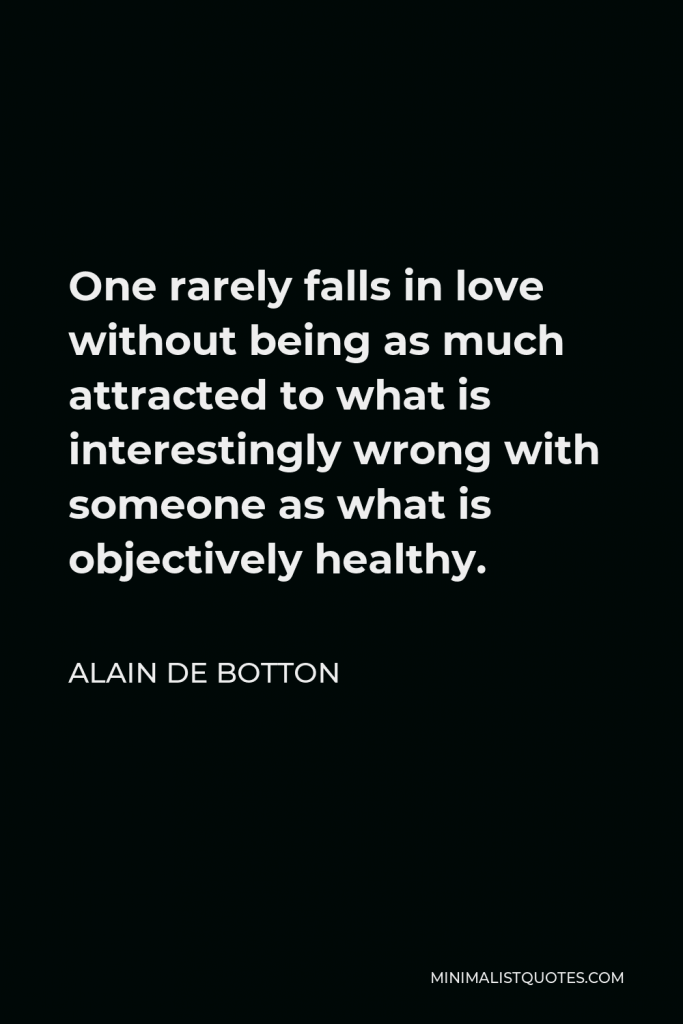 Alain de Botton Quote - One rarely falls in love without being as much attracted to what is interestingly wrong with someone as what is objectively healthy.