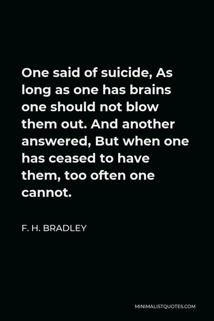 F. H. Bradley Quote - One said of suicide, As long as one has brains one should not blow them out. And another answered, But when one has ceased to have them, too often one cannot.