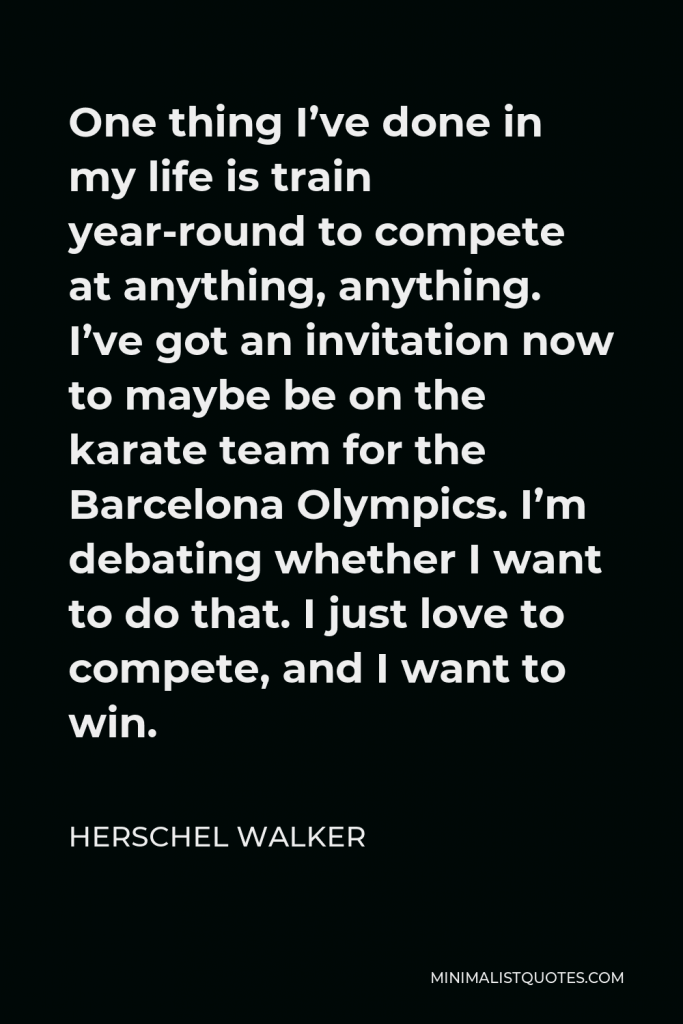 Herschel Walker Quote - One thing I’ve done in my life is train year-round to compete at anything, anything. I’ve got an invitation now to maybe be on the karate team for the Barcelona Olympics. I’m debating whether I want to do that. I just love to compete, and I want to win.