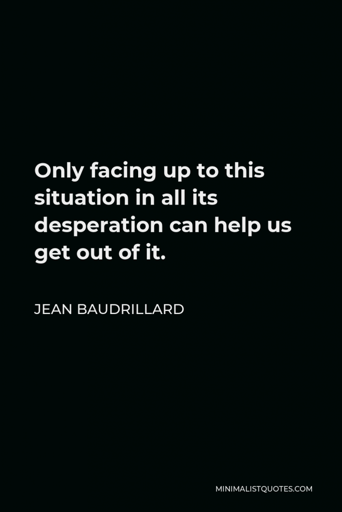 Jean Baudrillard Quote - Only facing up to this situation in all its desperation can help us get out of it.