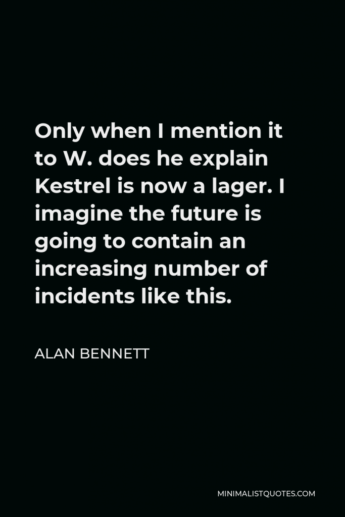 Alan Bennett Quote - Only when I mention it to W. does he explain Kestrel is now a lager. I imagine the future is going to contain an increasing number of incidents like this.