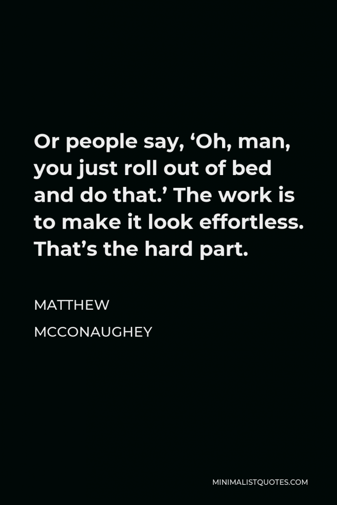 Matthew McConaughey Quote - Or people say, ‘Oh, man, you just roll out of bed and do that.’ The work is to make it look effortless. That’s the hard part.