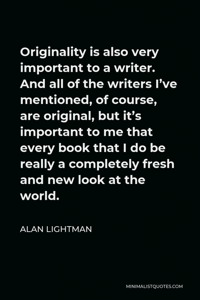 Alan Lightman Quote - Originality is also very important to a writer. And all of the writers I’ve mentioned, of course, are original, but it’s important to me that every book that I do be really a completely fresh and new look at the world.