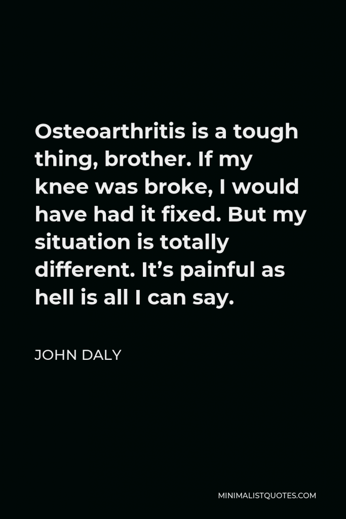 John Daly Quote - Osteoarthritis is a tough thing, brother. If my knee was broke, I would have had it fixed. But my situation is totally different. It’s painful as hell is all I can say.