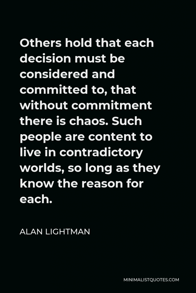 Alan Lightman Quote - Others hold that each decision must be considered and committed to, that without commitment there is chaos. Such people are content to live in contradictory worlds, so long as they know the reason for each.