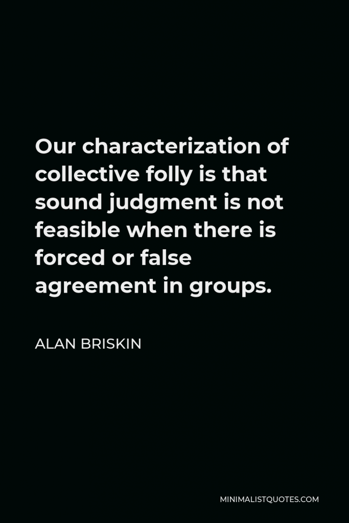 Alan Briskin Quote - Our characterization of collective folly is that sound judgment is not feasible when there is forced or false agreement in groups.