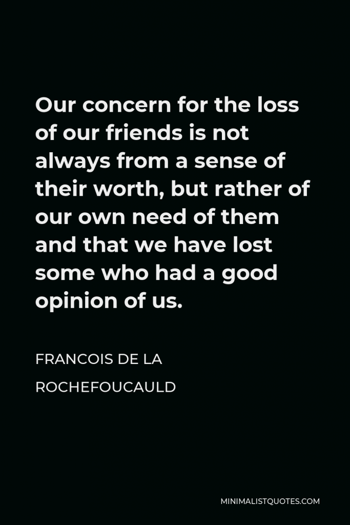 Francois de La Rochefoucauld Quote - Our concern for the loss of our friends is not always from a sense of their worth, but rather of our own need of them and that we have lost some who had a good opinion of us.