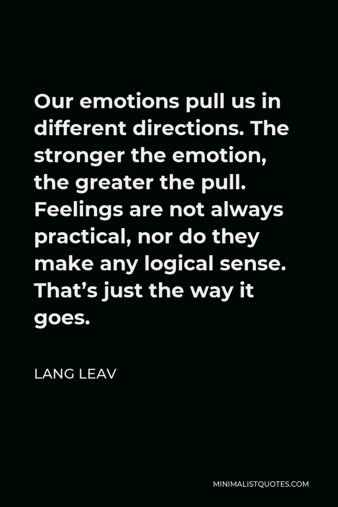 Lang Leav Quote - Our emotions pull us in different directions. The stronger the emotion, the greater the pull. Feelings are not always practical, nor do they make any logical sense. That’s just the way it goes.