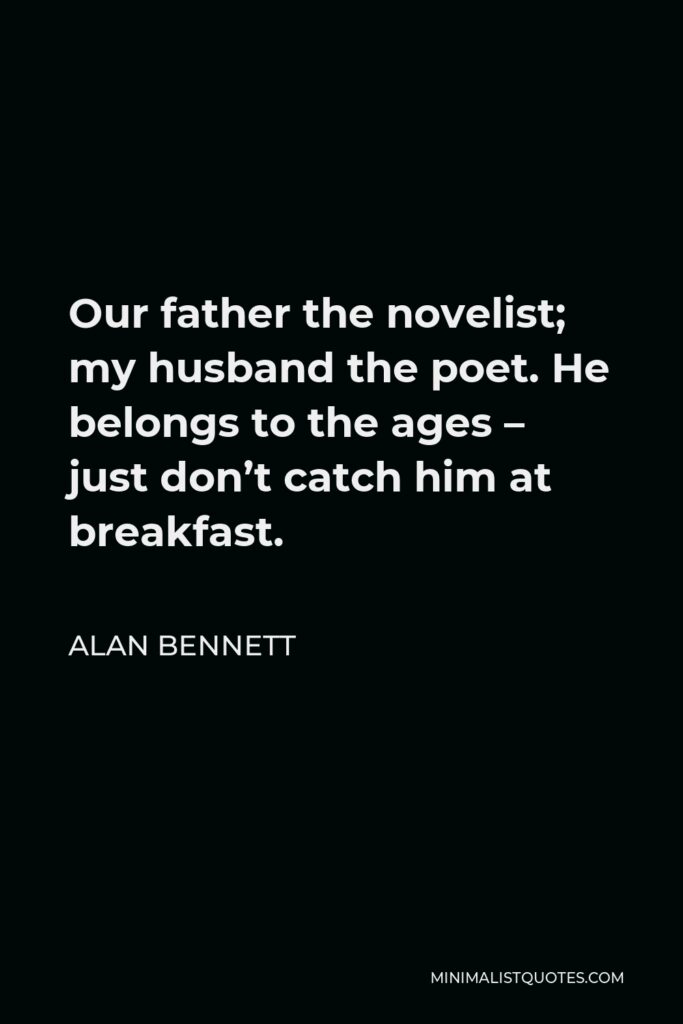 Alan Bennett Quote - Our father the novelist; my husband the poet. He belongs to the ages – just don’t catch him at breakfast.