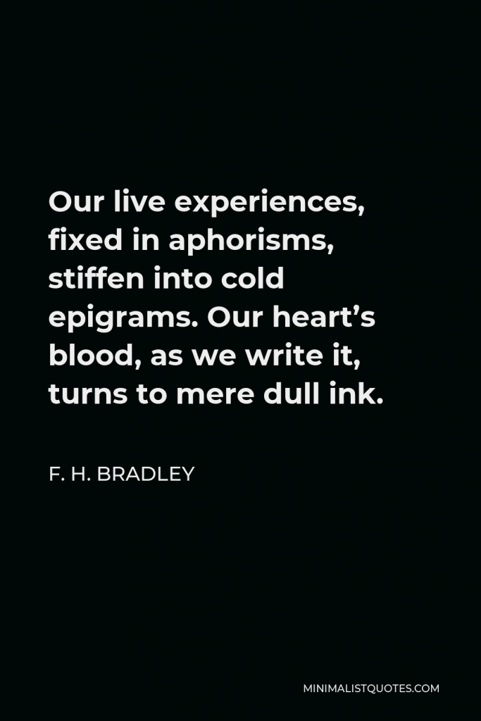 F. H. Bradley Quote - Our live experiences, fixed in aphorisms, stiffen into cold epigrams. Our heart’s blood, as we write it, turns to mere dull ink.