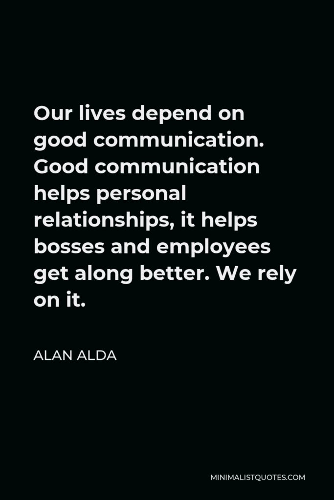 Alan Alda Quote - Our lives depend on good communication. Good communication helps personal relationships, it helps bosses and employees get along better. We rely on it.
