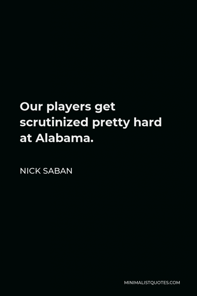 Nick Saban Quote - Our players get scrutinized pretty hard at Alabama.
