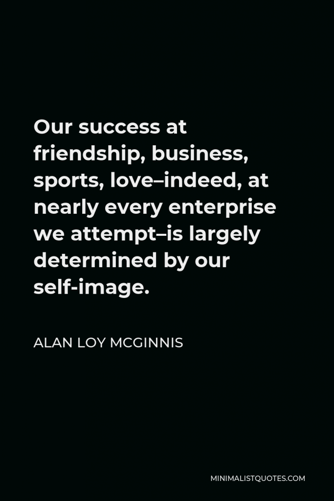 Alan Loy McGinnis Quote - Our success at friendship, business, sports, love–indeed, at nearly every enterprise we attempt–is largely determined by our self-image.